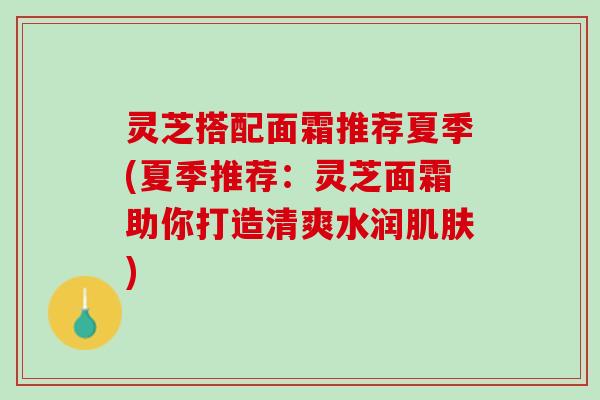 灵芝搭配面霜推荐夏季(夏季推荐：灵芝面霜助你打造清爽水润肌肤)