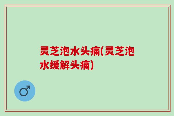 灵芝泡水头痛(灵芝泡水缓解头痛)