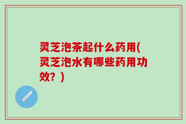 灵芝泡茶起什么药用(灵芝泡水有哪些药用功效？)