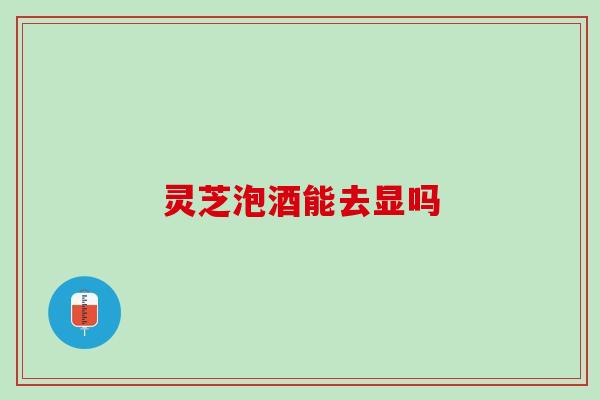 灵芝泡酒能去显吗