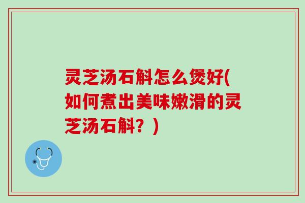 灵芝汤石斛怎么煲好(如何煮出美味嫩滑的灵芝汤石斛？)