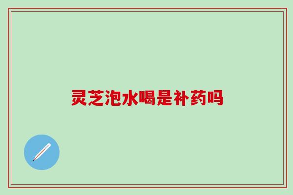 灵芝泡水喝是补药吗