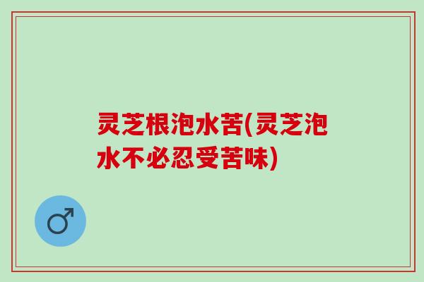 灵芝根泡水苦(灵芝泡水不必忍受苦味)