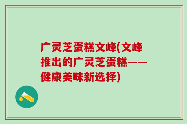 广灵芝蛋糕文峰(文峰推出的广灵芝蛋糕——健康美味新选择)
