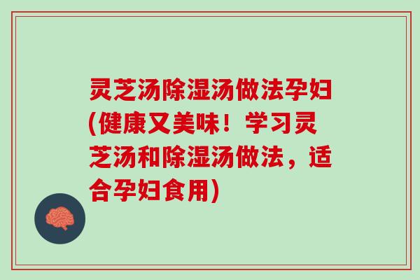 灵芝汤除湿汤做法孕妇(健康又美味！学习灵芝汤和除湿汤做法，适合孕妇食用)