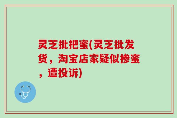 灵芝批把蜜(灵芝批发货，淘宝店家疑似掺蜜，遭投诉)