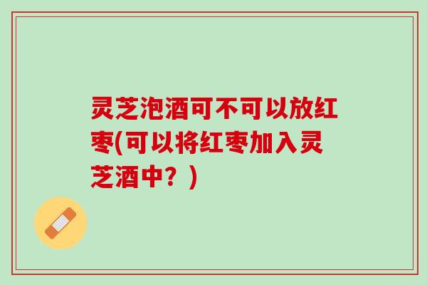 灵芝泡酒可不可以放红枣(可以将红枣加入灵芝酒中？)