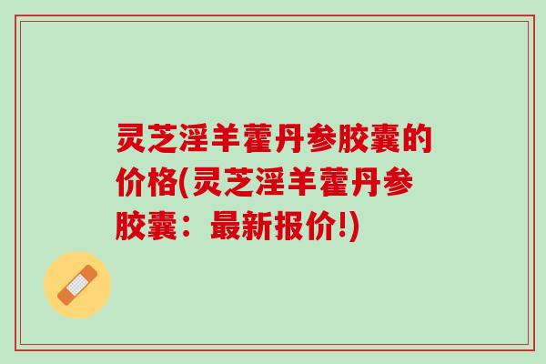 灵芝淫羊藿丹参胶囊的价格(灵芝淫羊藿丹参胶囊：最新报价!)