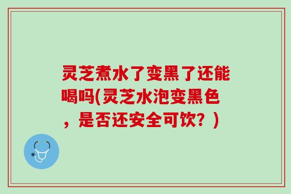 灵芝煮水了变黑了还能喝吗(灵芝水泡变黑色，是否还安全可饮？)