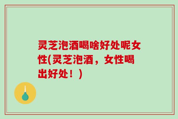 灵芝泡酒喝啥好处呢女性(灵芝泡酒,女性喝出好处!) 灵芝泡酒喝啥好处呢女性(灵芝泡酒,女性喝出好处!)