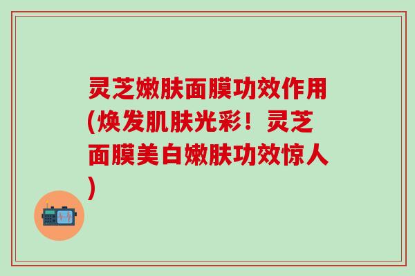 灵芝嫩肤面膜功效作用(焕发肌肤光彩！灵芝面膜美白嫩肤功效惊人)