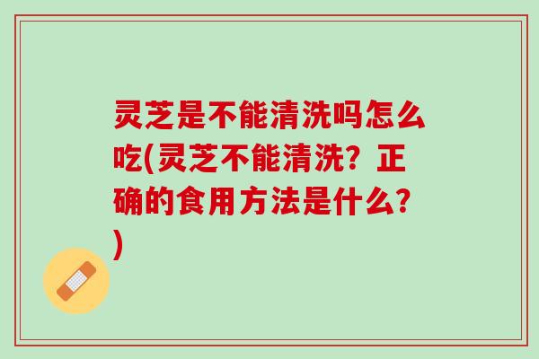 灵芝是不能清洗吗怎么吃(灵芝不能清洗？正确的食用方法是什么？)