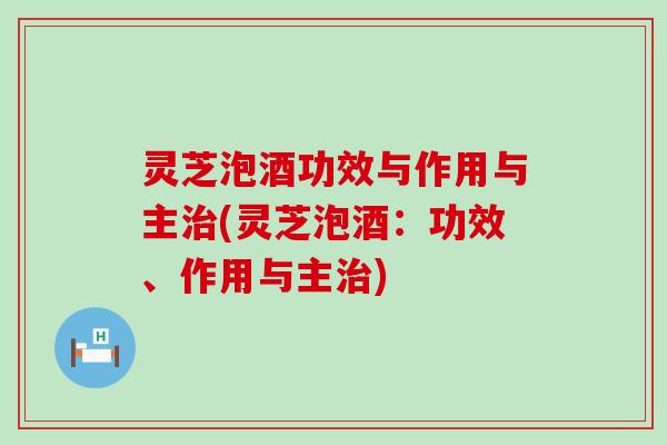 灵芝泡酒功效与作用与主治(灵芝泡酒：功效、作用与主治)