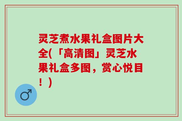 灵芝煮水果礼盒图片大全(「高清图」灵芝水果礼盒多图，赏心悦目！)