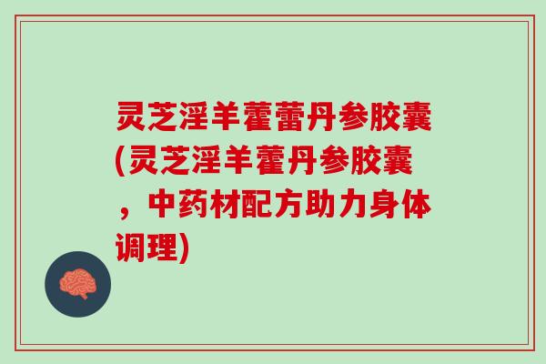 灵芝淫羊藿蕾丹参胶囊(灵芝淫羊藿丹参胶囊，中药材配方助力身体调理)