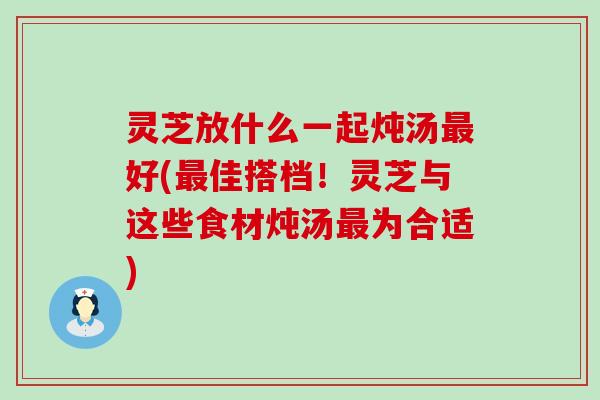 灵芝放什么一起炖汤最好(最佳搭档！灵芝与这些食材炖汤最为合适)
