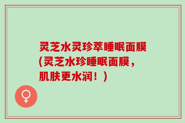 灵芝水灵珍萃睡眠面膜(灵芝水珍睡眠面膜，肌肤更水润！)