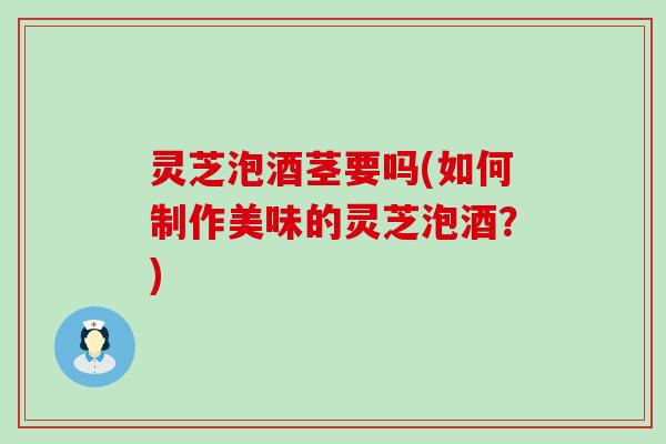 灵芝泡酒茎要吗(如何制作美味的灵芝泡酒？)