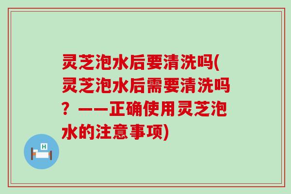 灵芝泡水后要清洗吗(灵芝泡水后需要清洗吗？——正确使用灵芝泡水的注意事项)