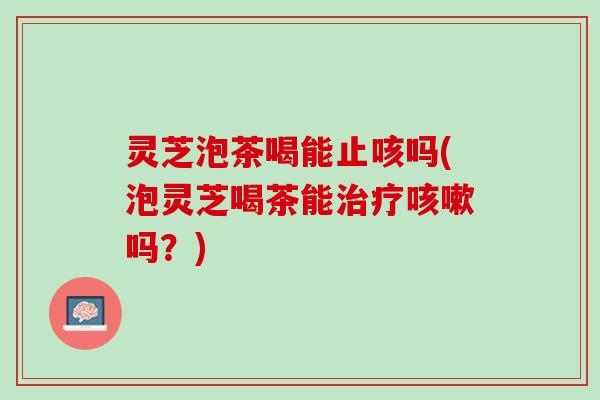 灵芝泡茶喝能止咳吗(泡灵芝喝茶能治疗咳嗽吗？)