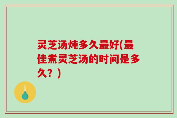 灵芝汤炖多久最好(最佳煮灵芝汤的时间是多久？)