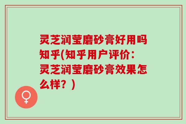 灵芝润莹磨砂膏好用吗知乎(知乎用户评价：灵芝润莹磨砂膏效果怎么样？)