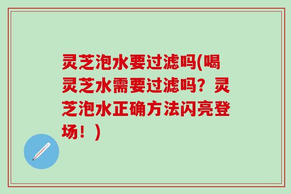 灵芝泡水要过滤吗(喝灵芝水需要过滤吗？灵芝泡水正确方法闪亮登场！)