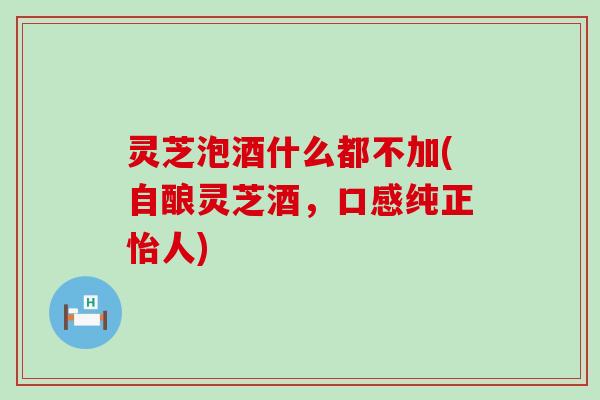 灵芝泡酒什么都不加(自酿灵芝酒,口感纯正怡人) 灵芝泡酒什么都不加(自酿灵芝酒,口感纯正怡人)