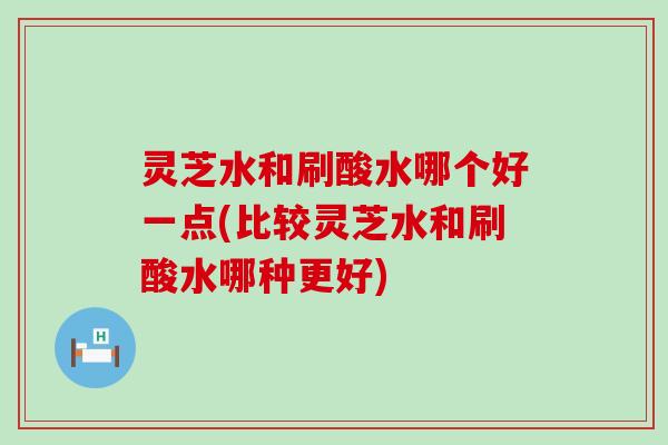 灵芝水和刷酸水哪个好一点(比较灵芝水和刷酸水哪种更好)