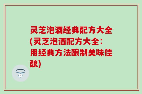 灵芝泡酒经典配方大全(灵芝泡酒配方大全：用经典方法酿制美味佳酿)