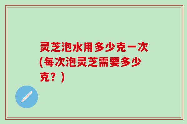灵芝泡水用多少克一次(每次泡灵芝需要多少克?) 灵芝泡水用多少克一次(每次泡灵芝需要多少克?)