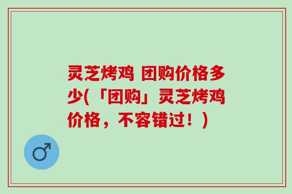 灵芝烤鸡 团购价格多少(「团购」灵芝烤鸡价格，不容错过！)
