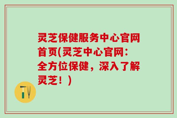 灵芝保健服务中心官网首页(灵芝中心官网：全方位保健，深入了解灵芝！)