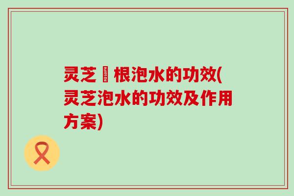 灵芝擖根泡水的功效(灵芝泡水的功效及作用方案)