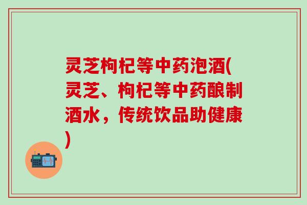 灵芝枸杞等中药泡酒(灵芝、枸杞等中药酿制酒水，传统饮品助健康)