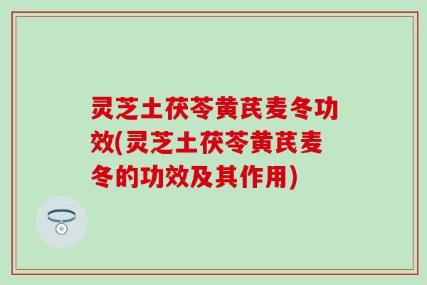 灵芝土茯苓黄芪麦冬功效(灵芝土茯苓黄芪麦冬的功效及其作用)