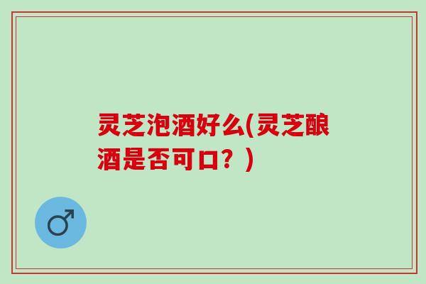 灵芝泡酒好么(灵芝酿酒是否可口？)