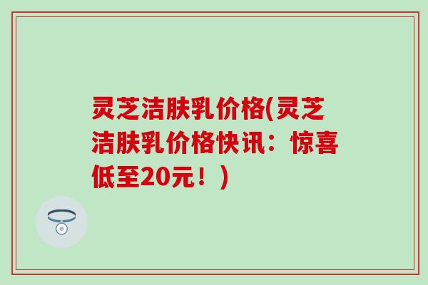 灵芝洁肤乳价格(灵芝洁肤乳价格快讯：惊喜低至20元！)