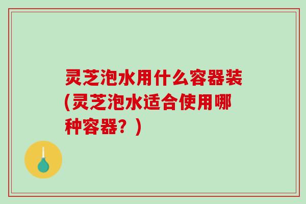 灵芝泡水用什么容器装(灵芝泡水适合使用哪种容器？)