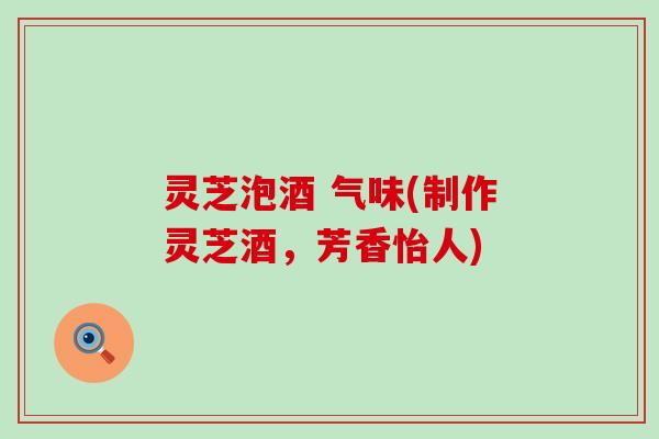灵芝泡酒 气味(制作灵芝酒，芳香怡人)