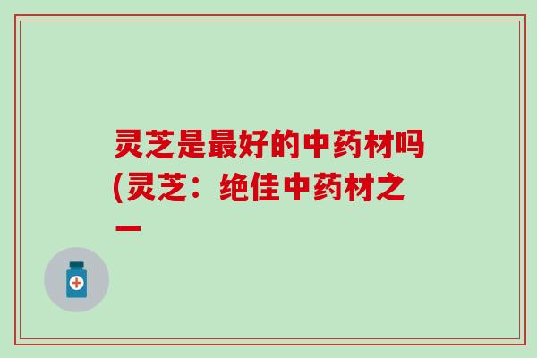 灵芝是最好的中药材吗(灵芝：绝佳中药材之一