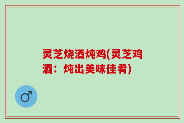 灵芝烧酒炖鸡(灵芝鸡酒：炖出美味佳肴)