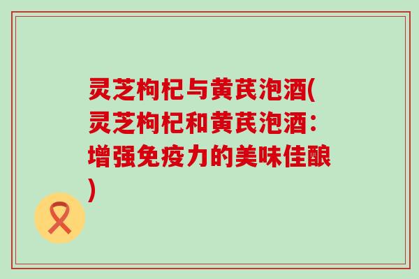 灵芝枸杞与黄芪泡酒(灵芝枸杞和黄芪泡酒：增强的美味佳酿)