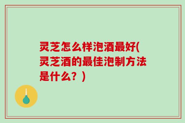 灵芝怎么样泡酒最好(灵芝酒的最佳泡制方法是什么？)