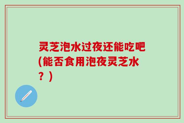 灵芝泡水过夜还能吃吧(能否食用泡夜灵芝水？)