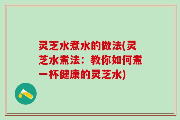 灵芝水煮水的做法(灵芝水煮法：教你如何煮一杯健康的灵芝水)