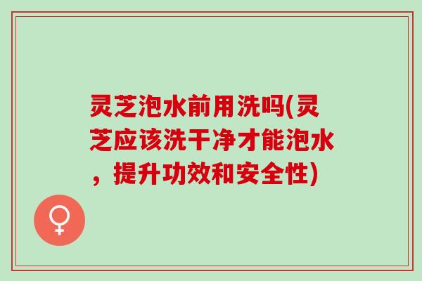 灵芝泡水前用洗吗(灵芝应该洗干净才能泡水，提升功效和安全性)