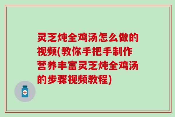 灵芝炖全鸡汤怎么做的视频(教你手把手制作营养丰富灵芝炖全鸡汤的步骤视频教程)