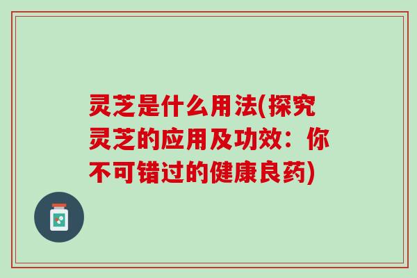 灵芝是什么用法(探究灵芝的应用及功效：你不可错过的健康良药)