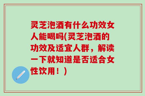 灵芝泡酒有什么功效女人能喝吗(灵芝泡酒的功效及适宜人群，解读一下就知道是否适合女性饮用！)